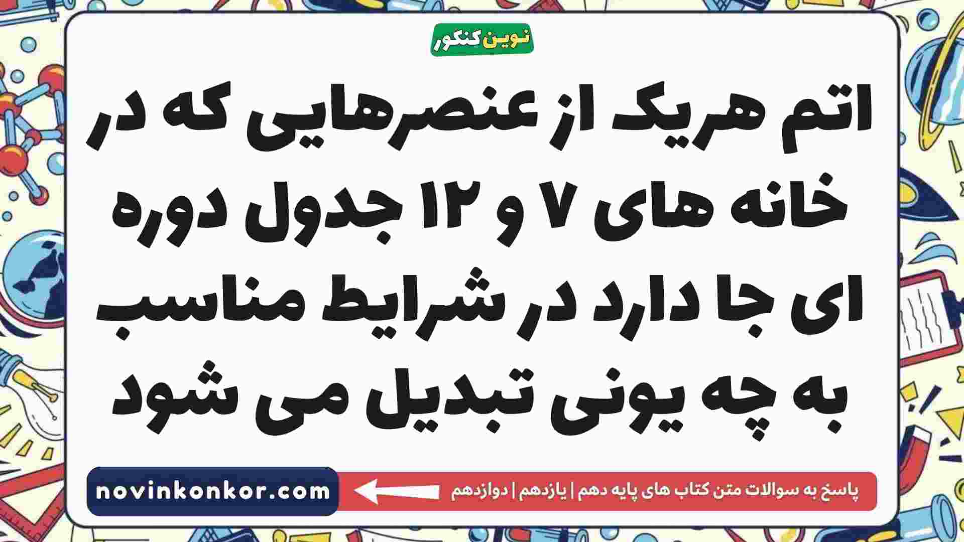 اتم هریک از عنصرهایی که در خانه های ۷ و ۱۲ جدول دوره ای جا دارد در شرایط مناسب به چه یونی تبدیل می شود
